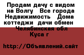 Продам дачу с видом на Волгу - Все города Недвижимость » Дома, коттеджи, дачи обмен   . Челябинская обл.,Куса г.